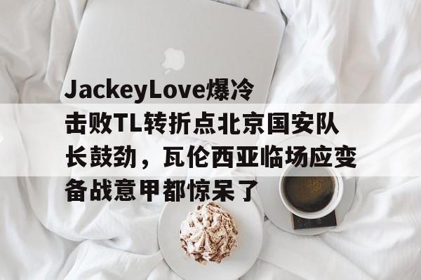包含JackeyLove爆冷击败TL转折点北京国安队长鼓劲，瓦伦西亚临场应变备战意甲都惊呆了的词条